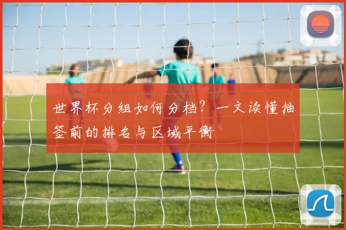 世界杯分组如何分档?一文读懂抽签前的排名与区域平衡