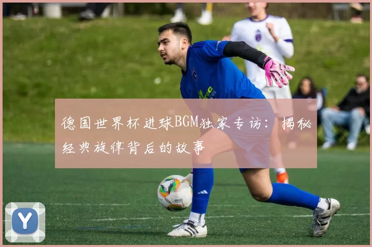 德国世界杯进球BGM独家专访：揭秘经典旋律背后的故事