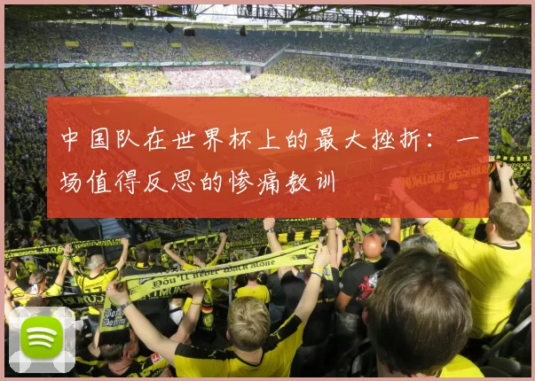 中国队在世界杯上的最大挫折：一场值得反思的惨痛教训