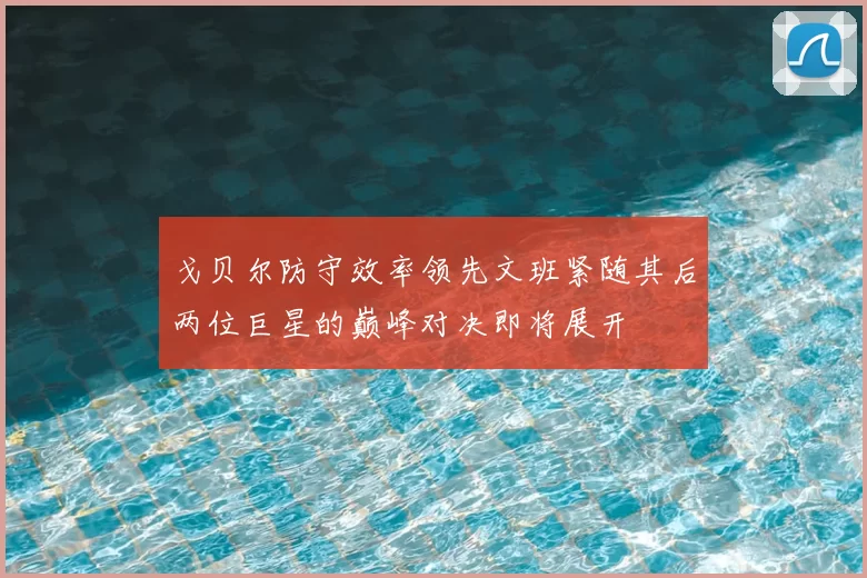 戈贝尔防守效率领先文班紧随其后两位巨星的巅峰对决即将展开
