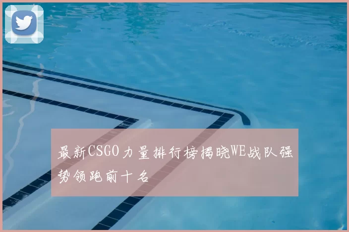 最新CSGO力量排行榜揭晓WE战队强势领跑前十名