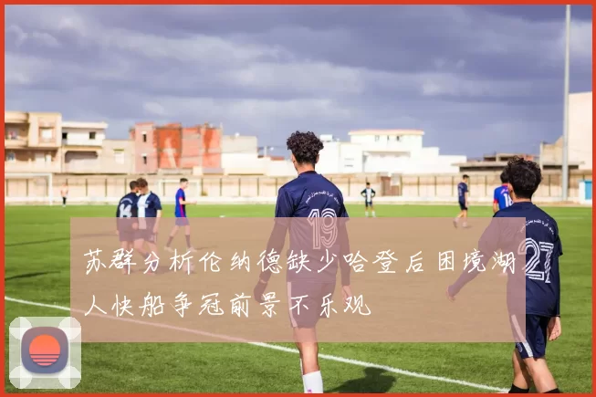 苏群分析伦纳德缺少哈登后困境湖人快船争冠前景不乐观