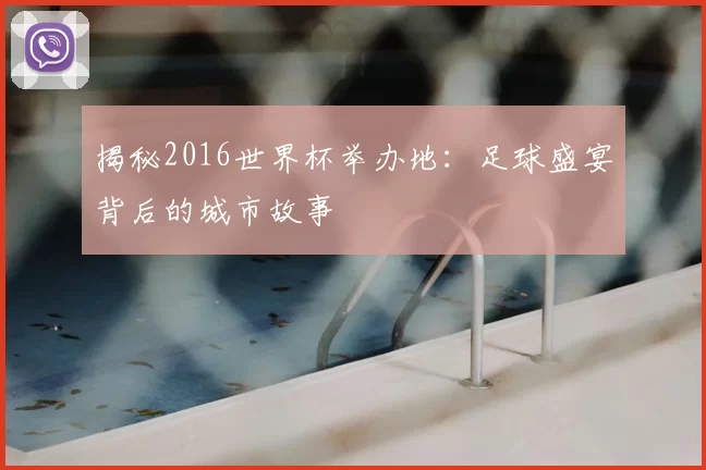 揭秘2016世界杯举办地：足球盛宴背后的城市故事