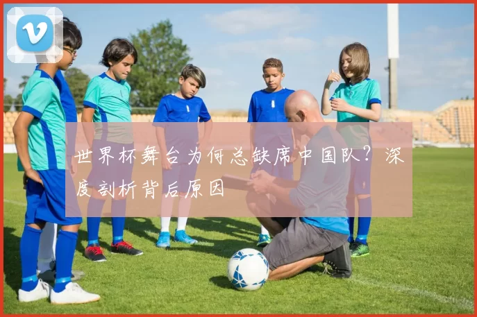 世界杯舞台为何总缺席中国队?深度剖析背后原因