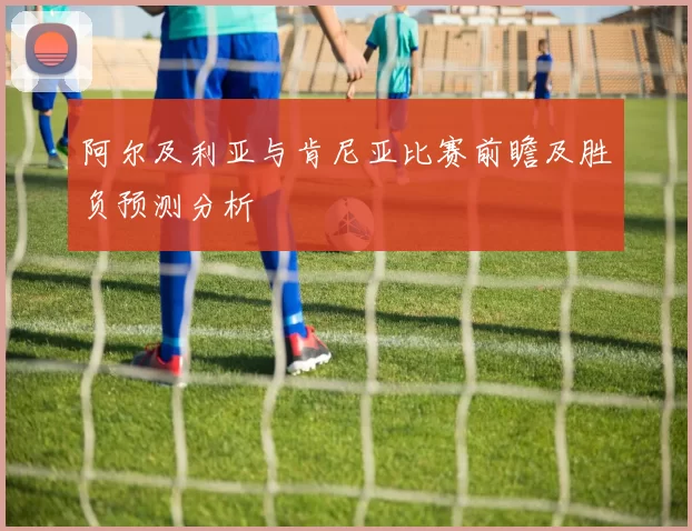 阿尔及利亚与肯尼亚比赛前瞻及胜负预测分析