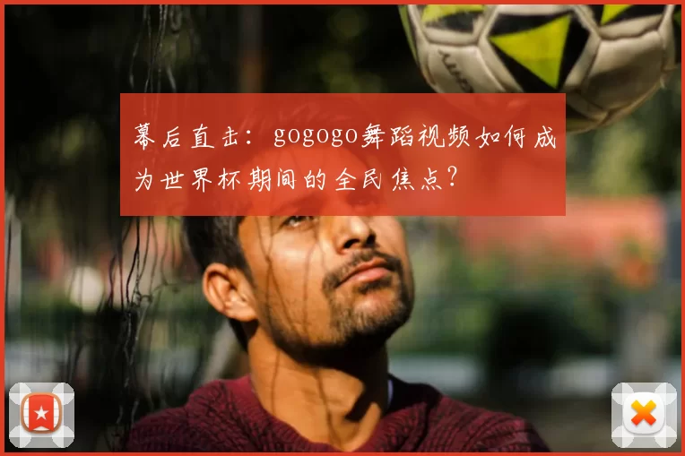 幕后直击:gogogo舞蹈视频如何成为世界杯期间的全民焦点?