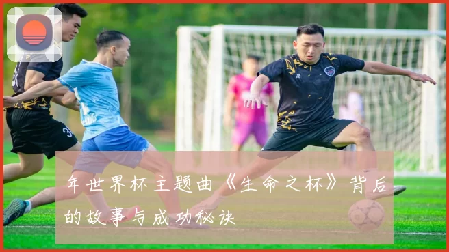 年世界杯主题曲《生命之杯》背后的故事与成功秘诀