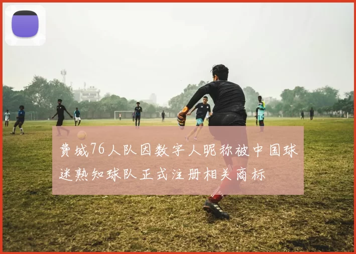 费城76人队因数字人昵称被中国球迷熟知球队正式注册相关商标