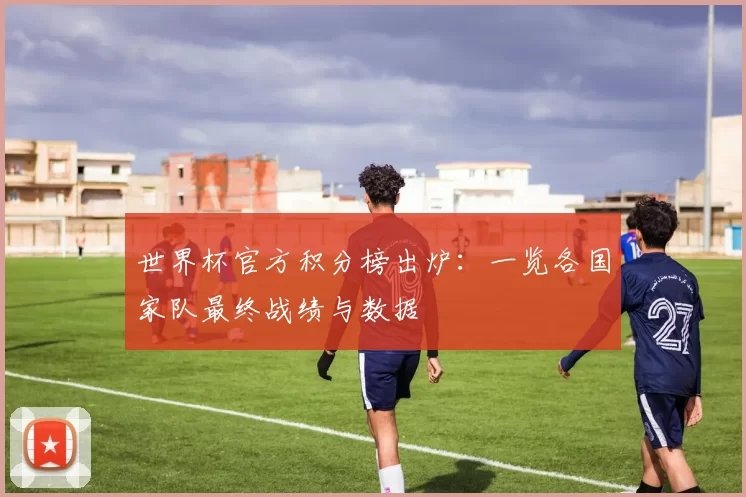 世界杯官方积分榜出炉：一览各国家队最终战绩与数据