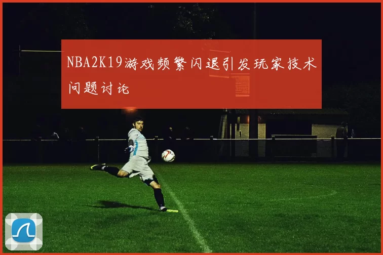 NBA2K19游戏频繁闪退引发玩家技术问题讨论