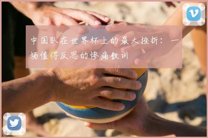 中国队在世界杯上的最大挫折：一场值得反思的惨痛教训