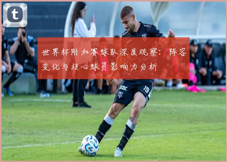 世界杯附加赛球队深度观察:阵容变化与核心球员影响力分析