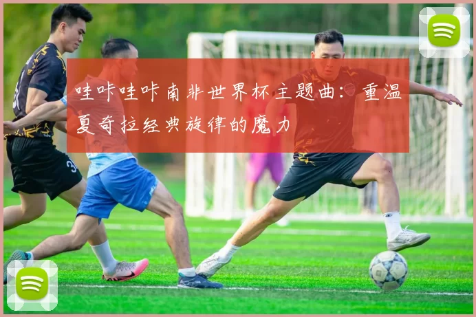 哇咔哇咔南非世界杯主题曲：重温夏奇拉经典旋律的魔力