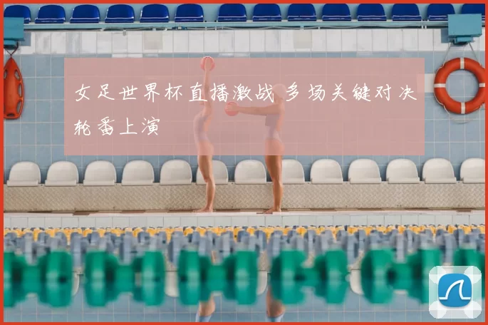 女足世界杯直播激战 多场关键对决轮番上演