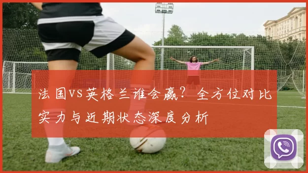 法国vs英格兰谁会赢？全方位对比实力与近期状态深度分析