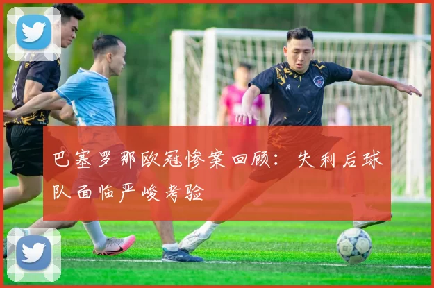 巴塞罗那欧冠惨案回顾：失利后球队面临严峻考验