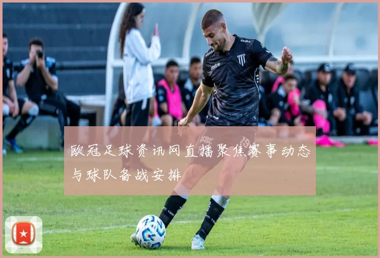 欧冠足球资讯网直播聚焦赛事动态与球队备战安排