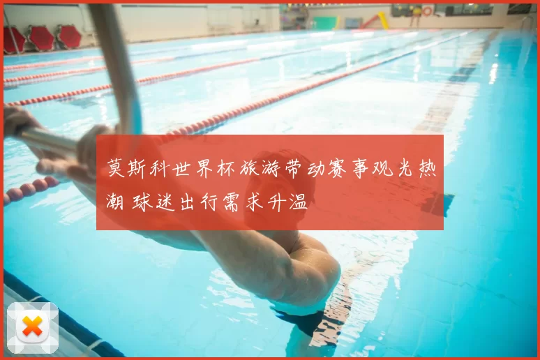 莫斯科世界杯旅游带动赛事观光热潮 球迷出行需求升温