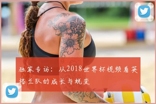独家专访:从2018世界杯视频看英格兰队的成长与蜕变