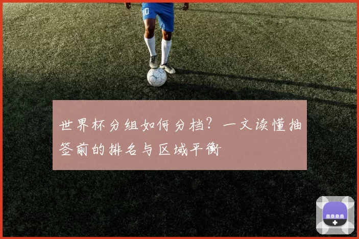 世界杯分组如何分档？一文读懂抽签前的排名与区域平衡