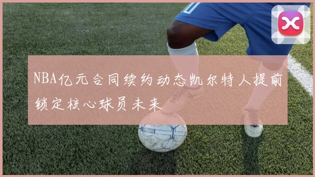 NBA亿元合同续约动态凯尔特人提前锁定核心球员未来
