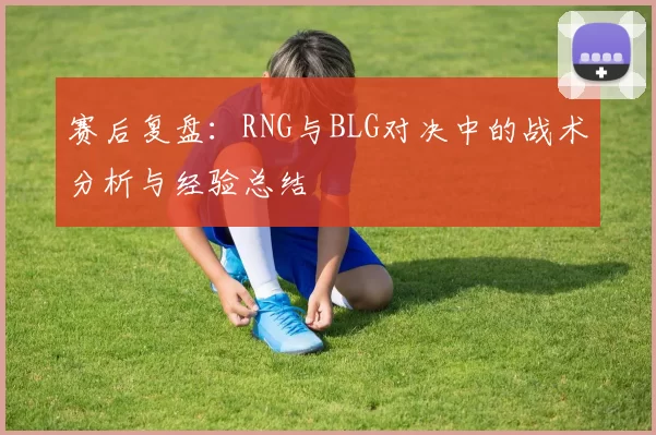 赛后复盘：RNG与BLG对决中的战术分析与经验总结