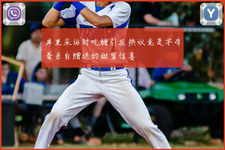 库里采访时吃糖引发热议竟是字母哥亲自赠送的甜蜜惊喜