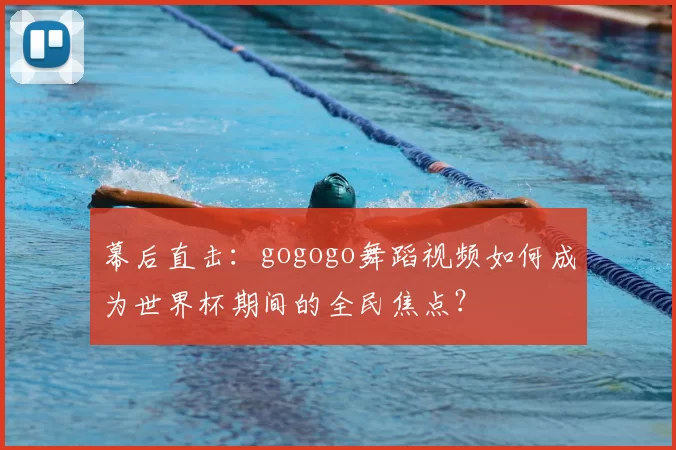 幕后直击：gogogo舞蹈视频如何成为世界杯期间的全民焦点？