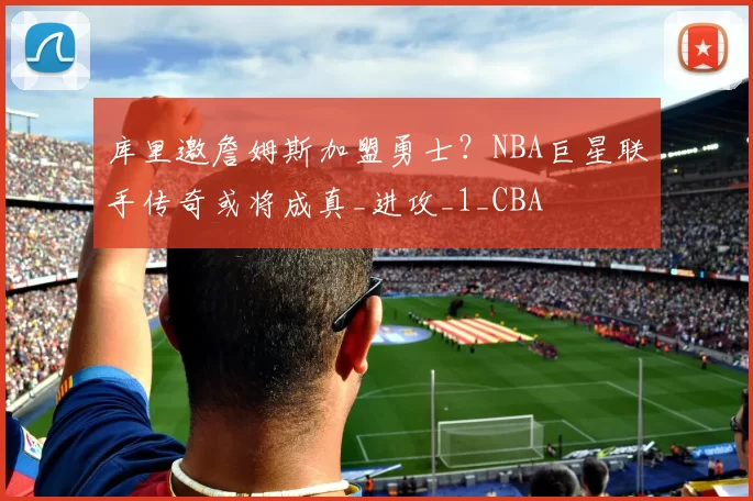 库里邀詹姆斯加盟勇士？NBA巨星联手传奇或将成真_进攻_1_CBA