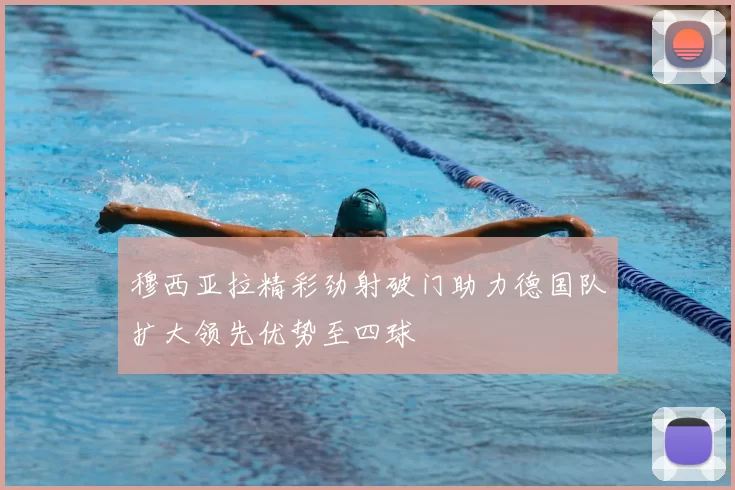 穆西亚拉精彩劲射破门助力德国队扩大领先优势至四球