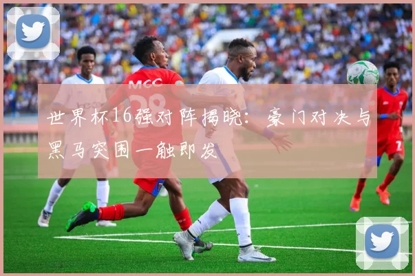 世界杯16强对阵揭晓：豪门对决与黑马突围一触即发