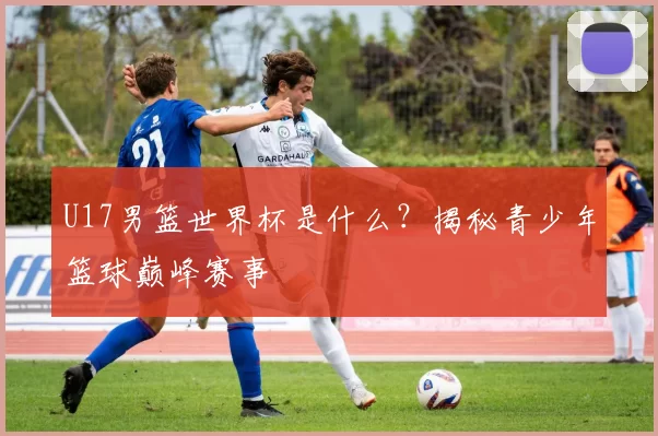 U17男篮世界杯是什么？揭秘青少年篮球巅峰赛事