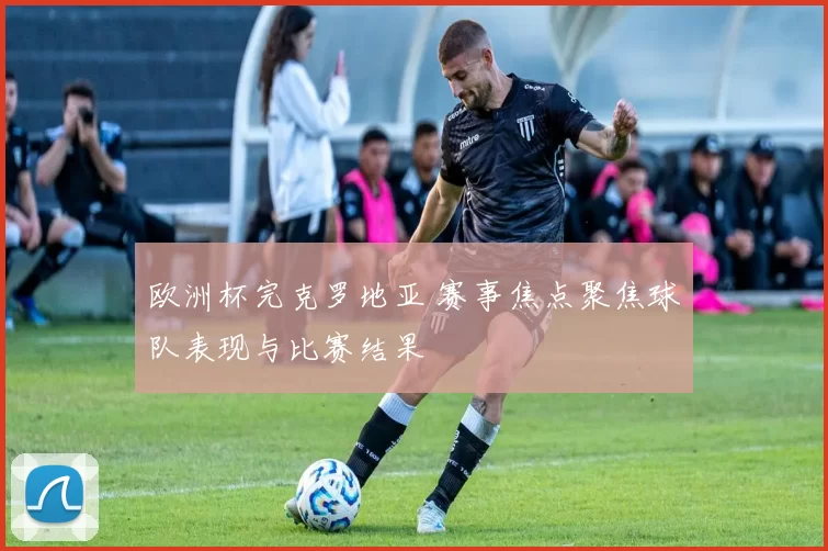 欧洲杯完克罗地亚 赛事焦点聚焦球队表现与比赛结果