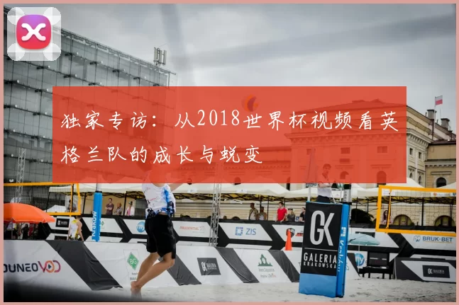 独家专访：从2018世界杯视频看英格兰队的成长与蜕变
