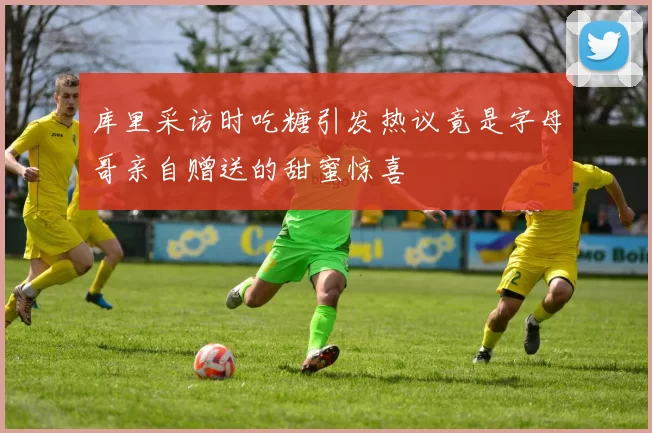 库里采访时吃糖引发热议竟是字母哥亲自赠送的甜蜜惊喜