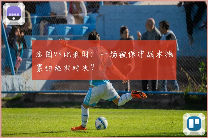法国vs比利时:一场被保守战术拖累的经典对决?
