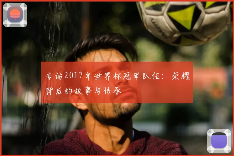 专访2017年世界杯冠军队伍:荣耀背后的故事与传承
