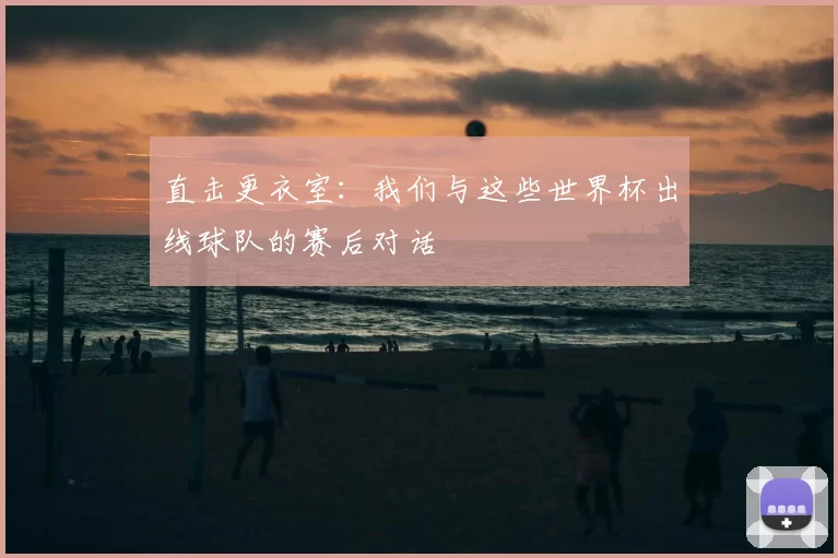 直击更衣室：我们与这些世界杯出线球队的赛后对话