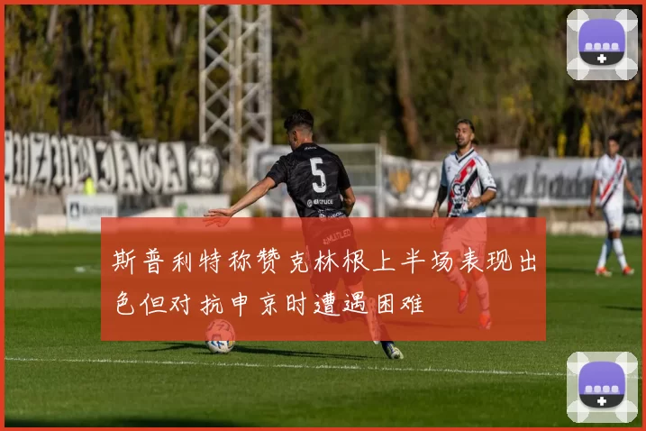 斯普利特称赞克林根上半场表现出色但对抗申京时遭遇困难