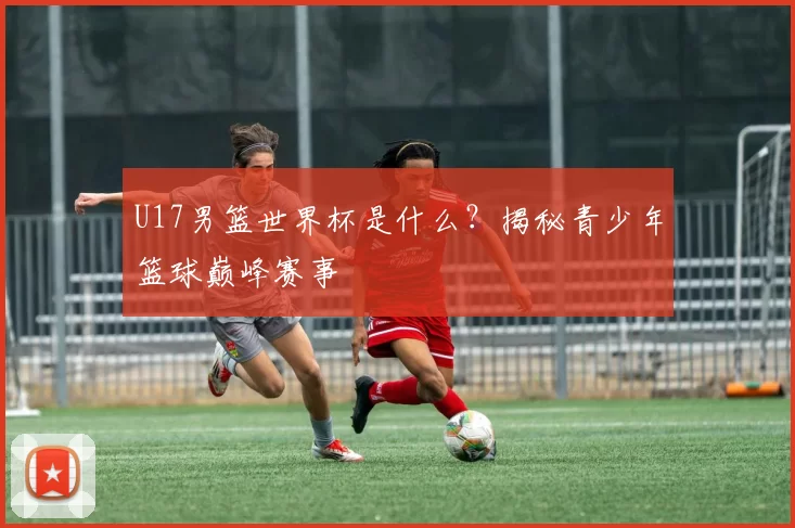 U17男篮世界杯是什么？揭秘青少年篮球巅峰赛事