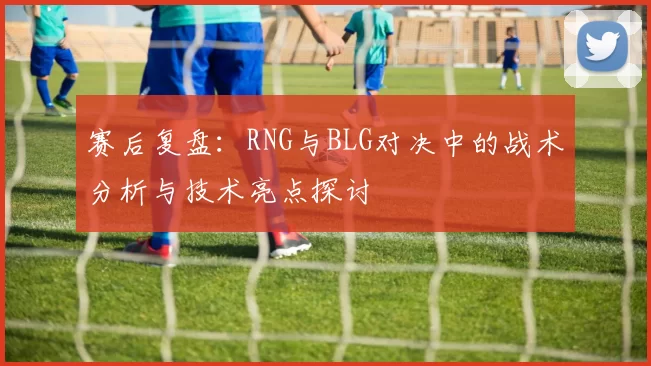 赛后复盘:RNG与BLG对决中的战术分析与技术亮点探讨