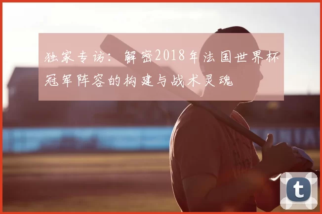 独家专访:解密2018年法国世界杯冠军阵容的构建与战术灵魂