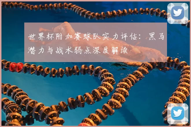 世界杯附加赛球队实力评估:黑马潜力与战术弱点深度解读