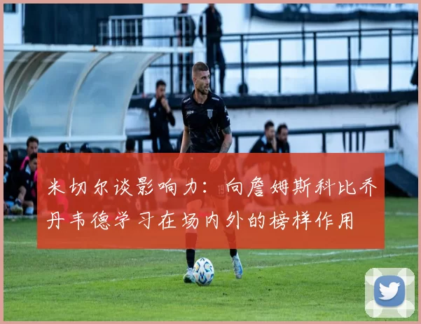 米切尔谈影响力：向詹姆斯科比乔丹韦德学习在场内外的榜样作用