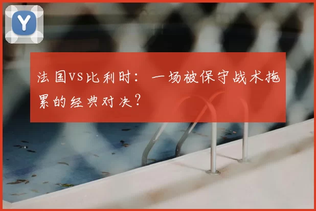 法国vs比利时：一场被保守战术拖累的经典对决？