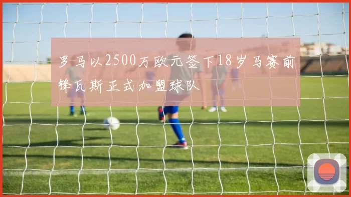 罗马以2500万欧元签下18岁马赛前锋瓦斯正式加盟球队
