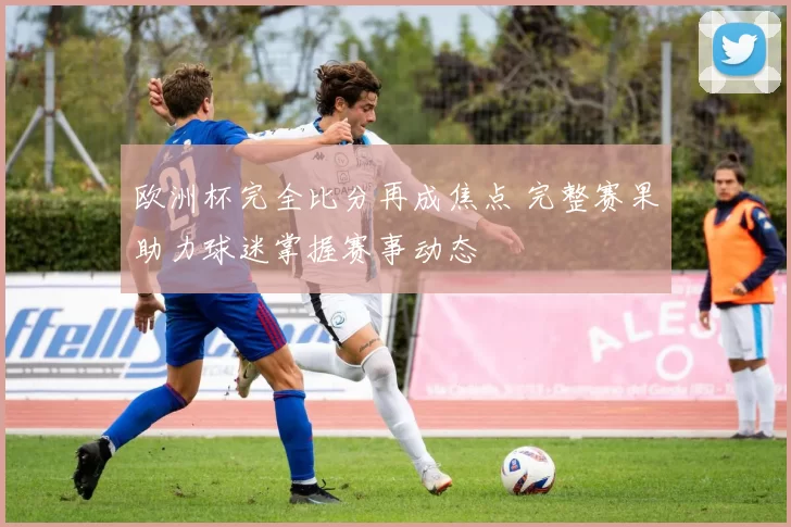 欧洲杯完全比分再成焦点 完整赛果助力球迷掌握赛事动态