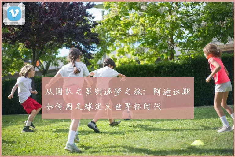 从团队之星到逐梦之旅：阿迪达斯如何用足球定义世界杯时代