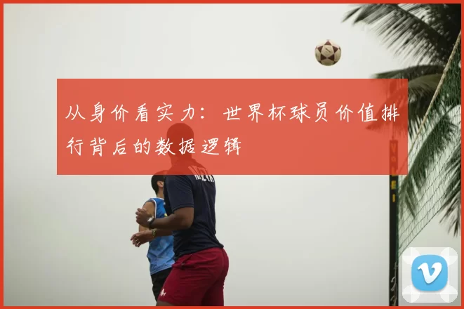从身价看实力：世界杯球员价值排行背后的数据逻辑