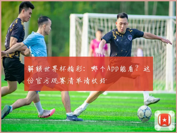 解锁世界杯精彩：哪个App能看？这份官方观赛清单请收好